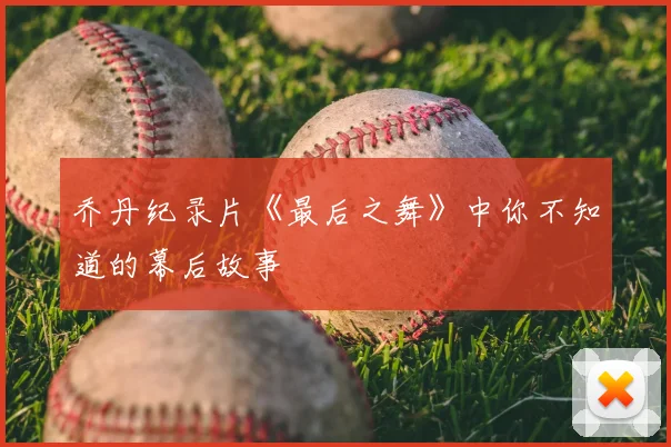 乔丹纪录片《最后之舞》中你不知道的幕后故事