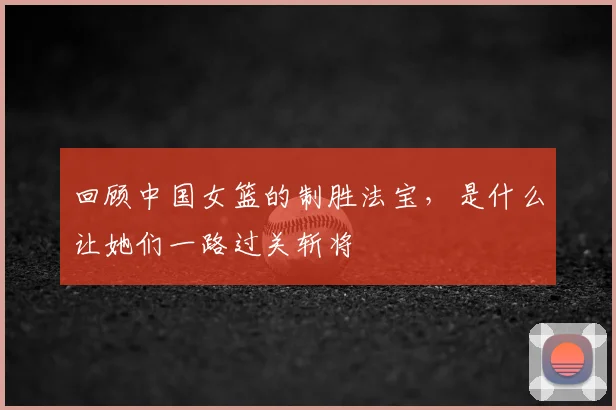 回顾中国女篮的制胜法宝，是什么让她们一路过关斩将