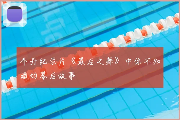 乔丹纪录片《最后之舞》中你不知道的幕后故事