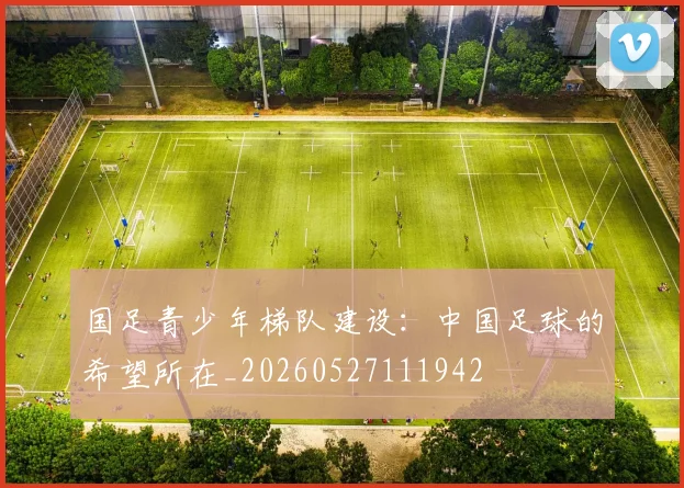 国足青少年梯队建设：中国足球的希望所在_20260527111942