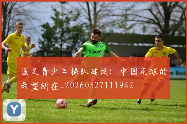 国足青少年梯队建设:中国足球的希望所在_20260527111942