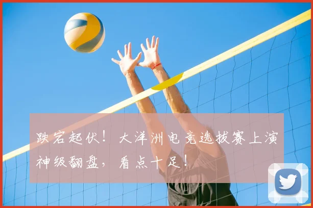 跌宕起伏！大洋洲电竞选拔赛上演神级翻盘，看点十足！