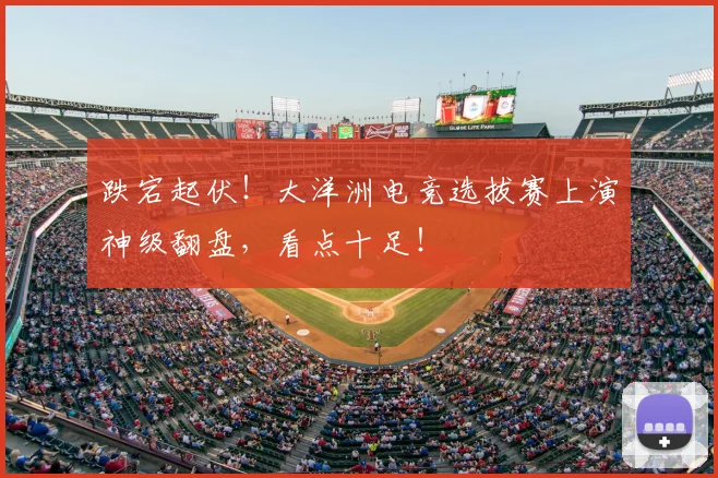 跌宕起伏！大洋洲电竞选拔赛上演神级翻盘，看点十足！