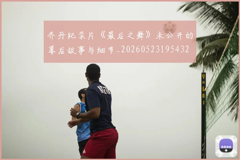 乔丹纪录片《最后之舞》未公开的幕后故事与细节_20260523195432