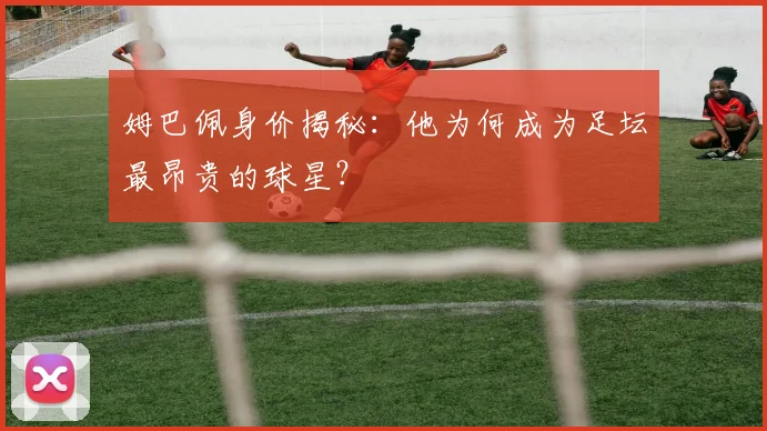 姆巴佩身价揭秘：他为何成为足坛最昂贵的球星？