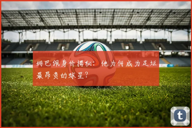 姆巴佩身价揭秘：他为何成为足坛最昂贵的球星？