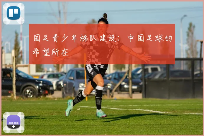 国足青少年梯队建设：中国足球的希望所在